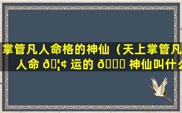 掌管凡人命格的神仙（天上掌管凡人命 🦢 运的 🐟 神仙叫什么名字）